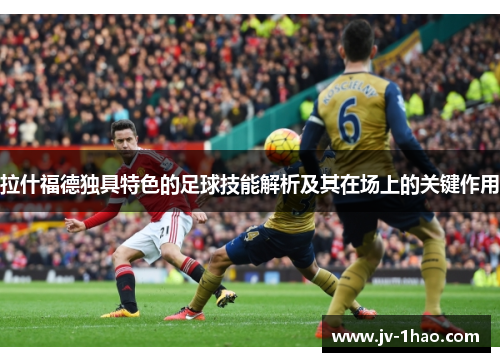 拉什福德独具特色的足球技能解析及其在场上的关键作用