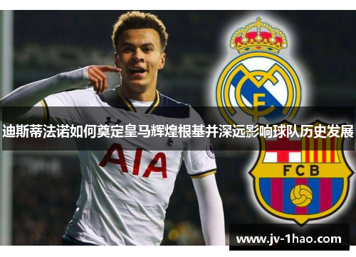 迪斯蒂法诺如何奠定皇马辉煌根基并深远影响球队历史发展