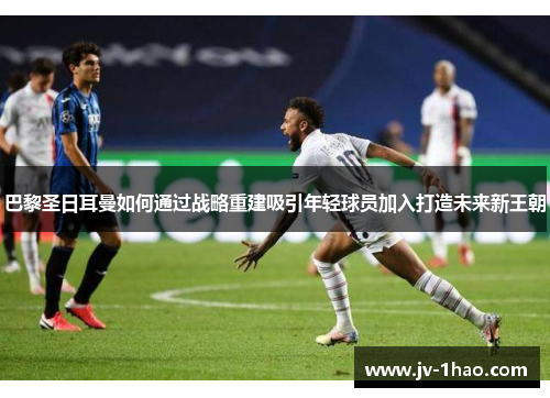 巴黎圣日耳曼如何通过战略重建吸引年轻球员加入打造未来新王朝