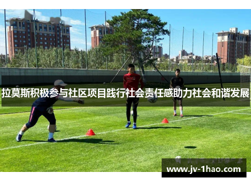 拉莫斯积极参与社区项目践行社会责任感助力社会和谐发展