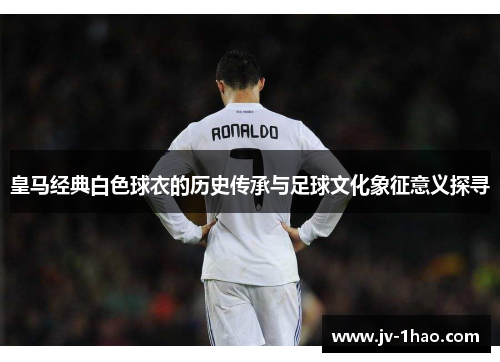 皇马经典白色球衣的历史传承与足球文化象征意义探寻