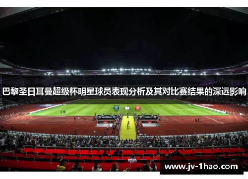 巴黎圣日耳曼超级杯明星球员表现分析及其对比赛结果的深远影响