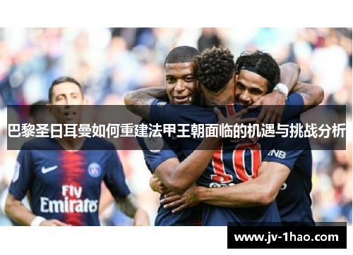 巴黎圣日耳曼如何重建法甲王朝面临的机遇与挑战分析 巴黎圣日耳曼如何重建法甲王朝面临的机遇与挑战分析
