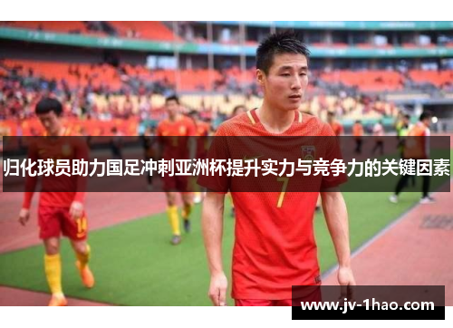 归化球员助力国足冲刺亚洲杯提升实力与竞争力的关键因素