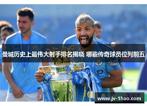 曼城历史上最伟大射手排名揭晓 哪些传奇球员位列前五 曼城历史上最伟大射手排名揭晓 哪些传奇球员位列前五