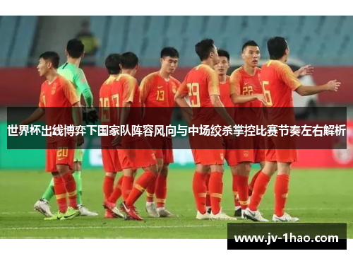 世界杯出线博弈下国家队阵容风向与中场绞杀掌控比赛节奏左右解析