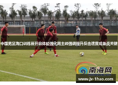 中国男足海口训练营开启体能强化周主帅强调提升反击速度成备战关键