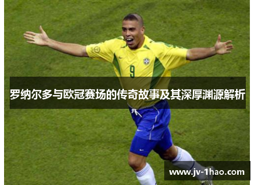 罗纳尔多与欧冠赛场的传奇故事及其深厚渊源解析