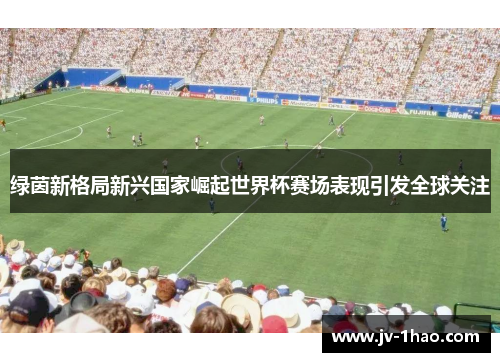 绿茵新格局新兴国家崛起世界杯赛场表现引发全球关注