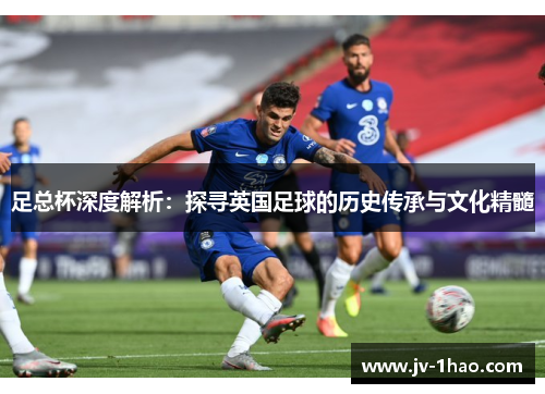 足总杯深度解析:探寻英国足球的历史传承与文化精髓 足总杯深度解析:探寻英国足球的历史传承与文化精髓
